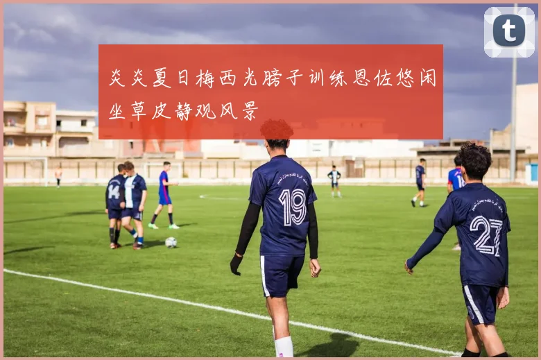 炎炎夏日梅西光膀子训练恩佐悠闲坐草皮静观风景