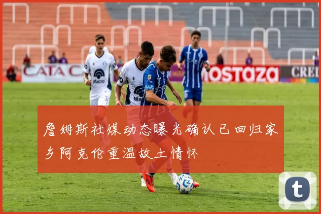 詹姆斯社媒动态曝光确认已回归家乡阿克伦重温故土情怀