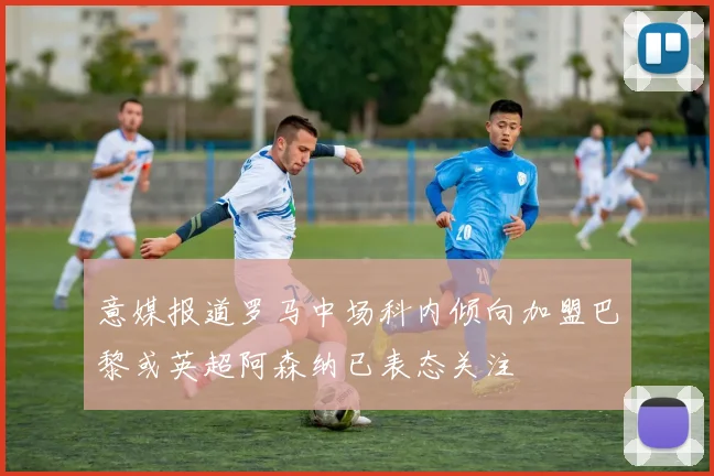 意媒报道罗马中场科内倾向加盟巴黎或英超阿森纳已表态关注