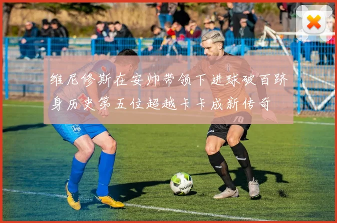 维尼修斯在安帅带领下进球破百跻身历史第五位超越卡卡成新传奇