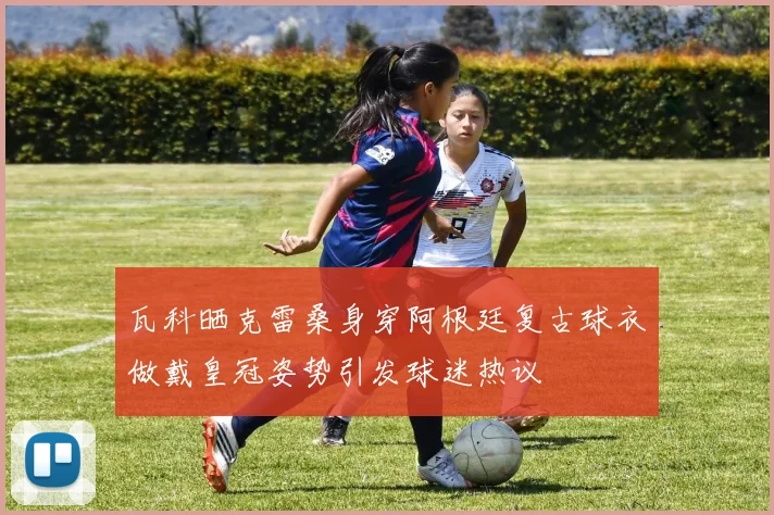 瓦科晒克雷桑身穿阿根廷复古球衣做戴皇冠姿势引发球迷热议