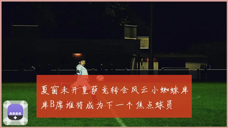 夏窗未开皇萨竞转会风云小蜘蛛库库B席谁将成为下一个焦点球员