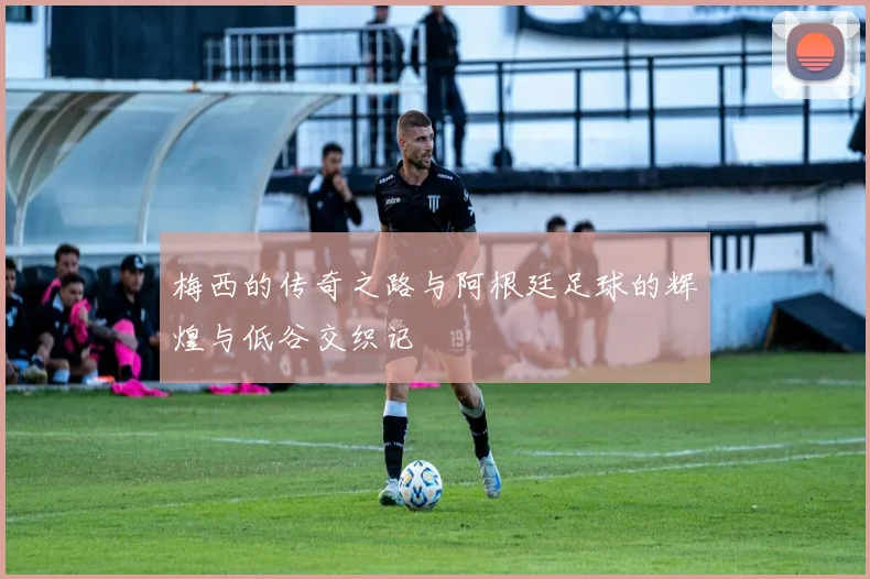 梅西的传奇之路与阿根廷足球的辉煌与低谷交织记