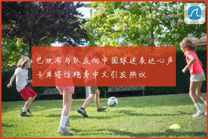 巴坎布与队友向中国球迷表达心声卡库塔惊艳秀中文引发热议