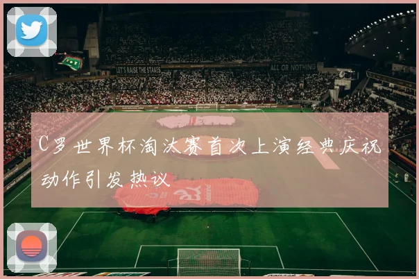 C罗世界杯淘汰赛首次上演经典庆祝动作引发热议