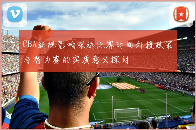 CBA新规影响深远比赛时间外援政策与潜力赛的实质意义探讨