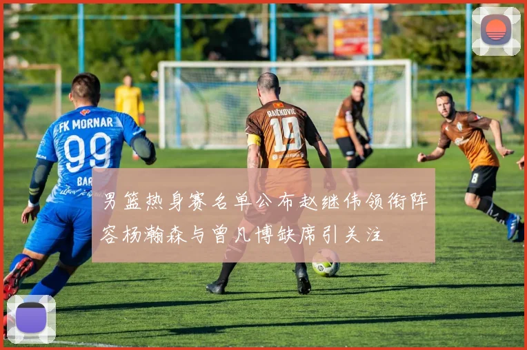 男篮热身赛名单公布赵继伟领衔阵容杨瀚森与曾凡博缺席引关注