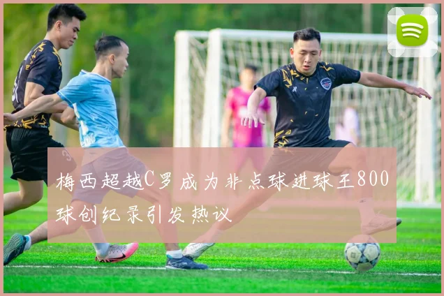 梅西超越C罗成为非点球进球王800球创纪录引发热议