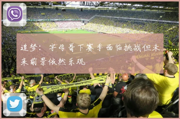 追梦：字母哥下赛季面临挑战但未来前景依然乐观
