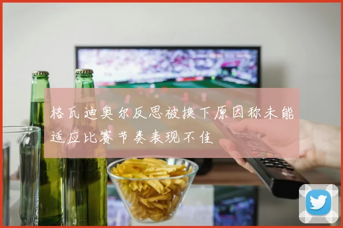 格瓦迪奥尔反思被换下原因称未能适应比赛节奏表现不佳