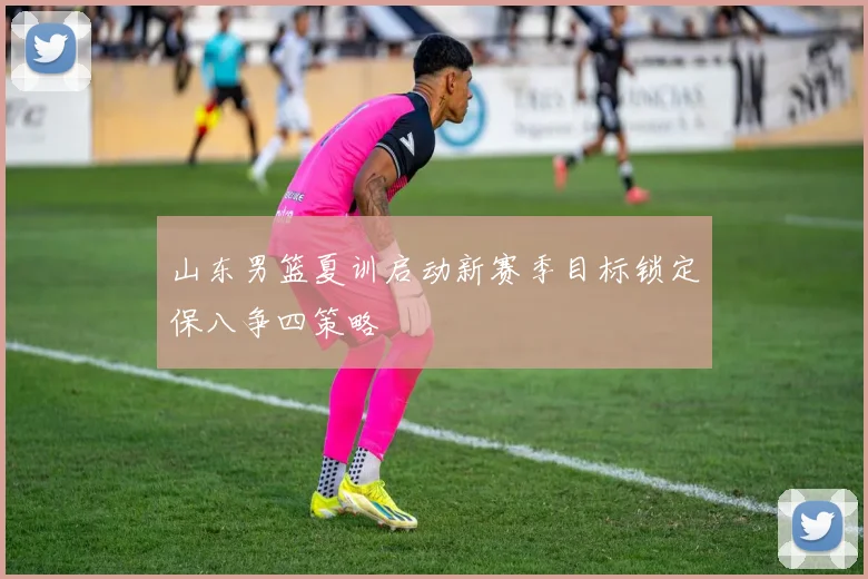 山东男篮夏训启动新赛季目标锁定保八争四策略
