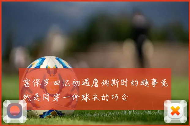 富保罗回忆初遇詹姆斯时的趣事竟然是同穿一件球衣的巧合