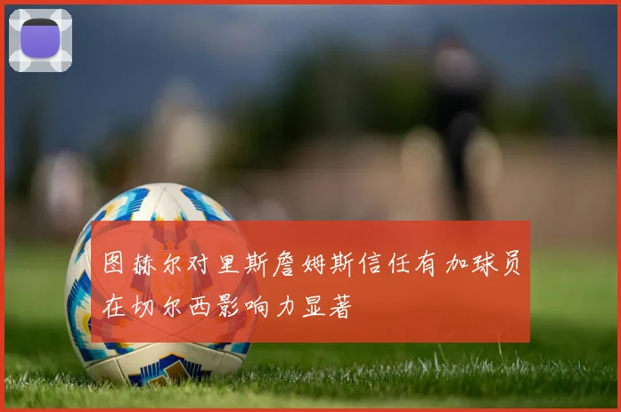 图赫尔对里斯詹姆斯信任有加球员在切尔西影响力显著