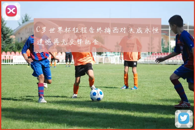 C罗世界杯征程告终梅西对决成永恒遗憾再无交锋机会