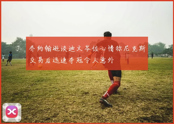 乔约翰逊谈迪文岑佐心情称尼克斯交易后迅速夺冠令人意外